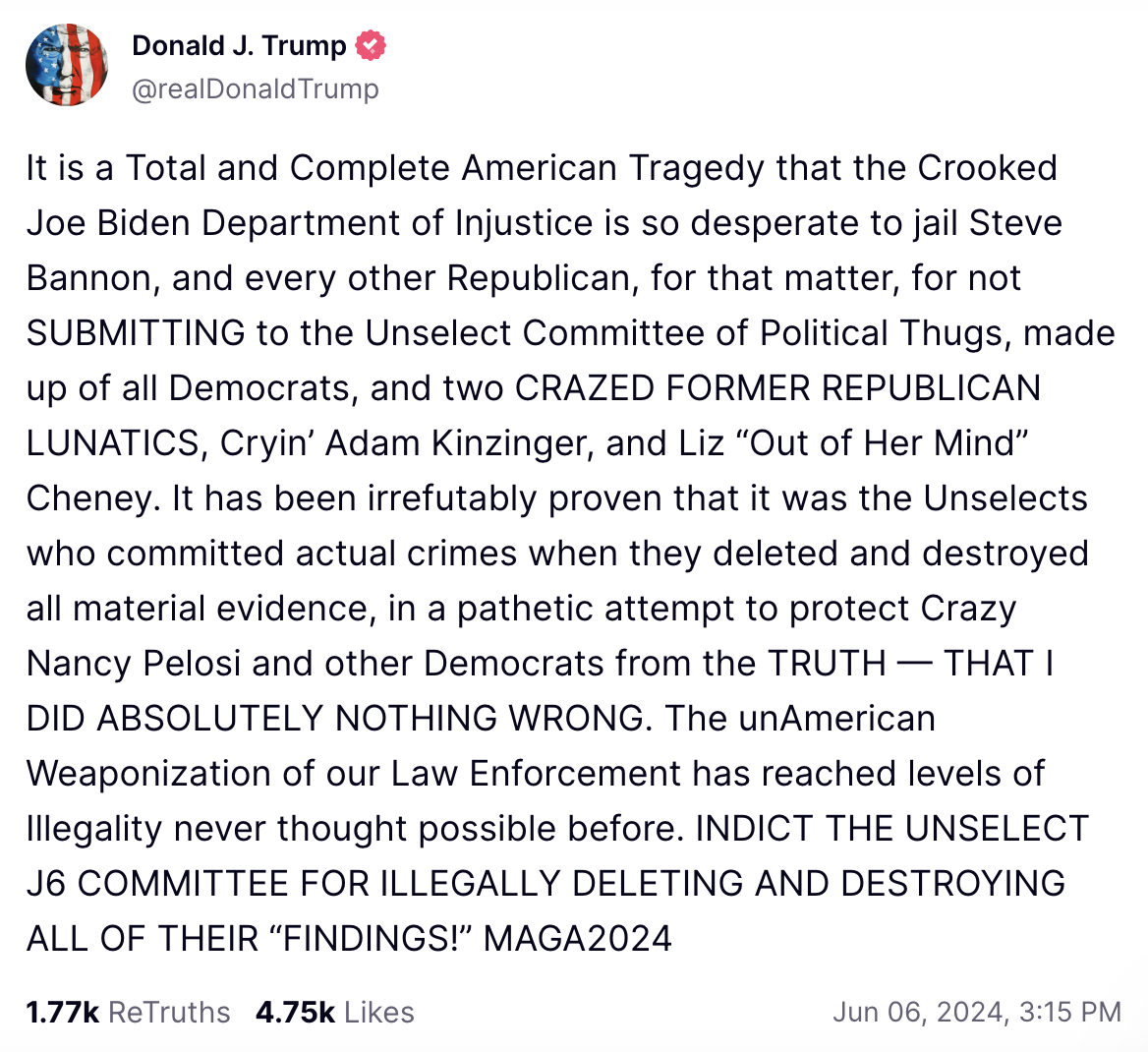 Trump Social Media Post: t is a Total and Complete American Tragedy that the Crooked Joe Biden Department of Injustice is so desperate to jail Steve Bannon, and every other Republican, for that matter, for not SUBMITTING to the Unselect Committee of Political Thugs, made up of all Democrats, and two CRAZED FORMER REPUBLICAN LUNATICS, Cryin’ Adam Kinzinger, and Liz “Out of Her Mind” Cheney. It has been irrefutably proven that it was the Unselects who committed actual crimes when they deleted and destroyed all material evidence, in a pathetic attempt to protect Crazy Nancy Pelosi and other Democrats from the TRUTH — THAT I DID ABSOLUTELY NOTHING WRONG. The unAmerican Weaponization of our Law Enforcement has reached levels of Illegality never thought possible before. INDICT THE UNSELECT J6 COMMITTEE FOR ILLEGALLY DELETING AND DESTROYING ALL OF THEIR “FINDINGS!” MAGA2024